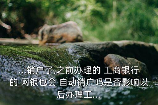 ...銷戶了,之前辦理的 工商銀行的 網(wǎng)銀也會 自動銷戶嗎是否影響以后辦理工...