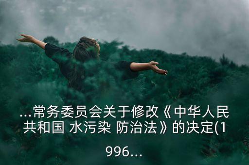 ...常務(wù)委員會關(guān)于修改《中華人民共和國 水污染 防治法》的決定(1996...