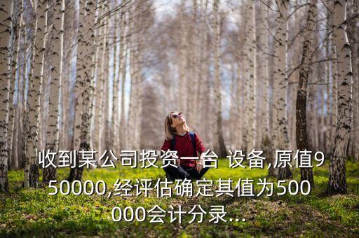  收到某公司投資一臺 設備,原值950000,經評估確定其值為500000會計分錄...