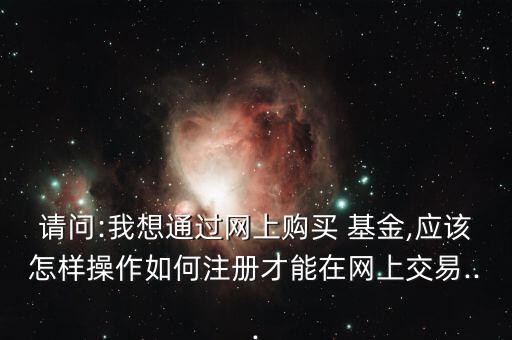 請問:我想通過網(wǎng)上購買 基金,應(yīng)該怎樣操作如何注冊才能在網(wǎng)上交易...