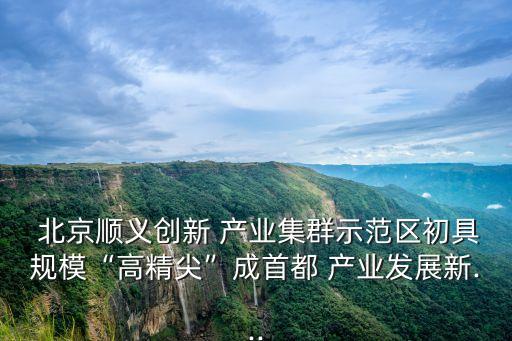  北京順義創(chuàng)新 產(chǎn)業(yè)集群示范區(qū)初具規(guī)?！案呔狻背墒锥?產(chǎn)業(yè)發(fā)展新...