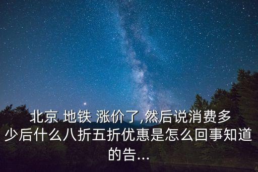  北京 地鐵 漲價(jià)了,然后說消費(fèi)多少后什么八折五折優(yōu)惠是怎么回事知道的告...