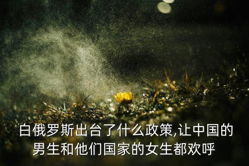  白俄羅斯出臺(tái)了什么政策,讓中國的男生和他們國家的女生都?xì)g呼