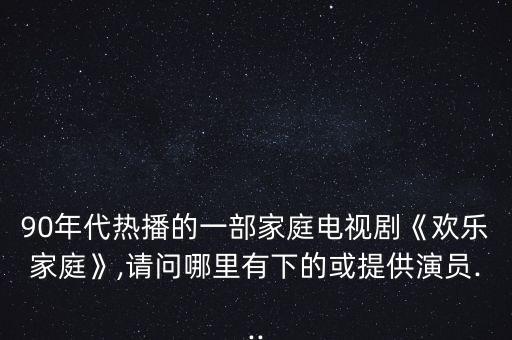 90年代熱播的一部家庭電視劇《歡樂家庭》,請(qǐng)問(wèn)哪里有下的或提供演員...