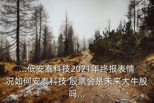 ...低安泰科技2021年終報(bào)表情況如何安泰科技 股票會(huì)是未來(lái)大牛股嗎...
