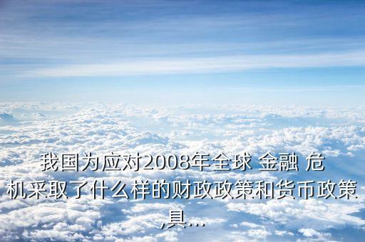 我國(guó)為應(yīng)對(duì)2008年全球 金融 危機(jī)采取了什么樣的財(cái)政政策和貨幣政策,具...