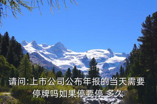 請問:上市公司公布年報的當天需要 停牌嗎如果停要停 多久