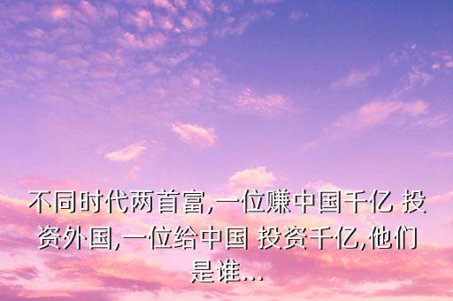 不同時(shí)代兩首富,一位賺中國千億 投資外國,一位給中國 投資千億,他們是誰...