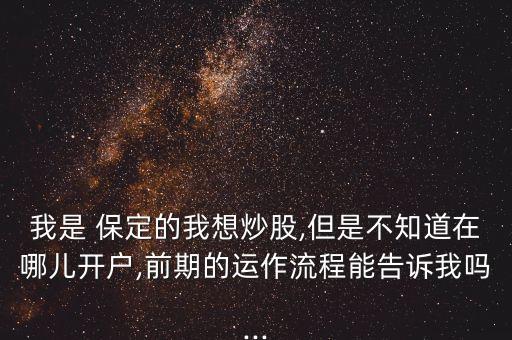 我是 保定的我想炒股,但是不知道在哪兒開(kāi)戶,前期的運(yùn)作流程能告訴我嗎...