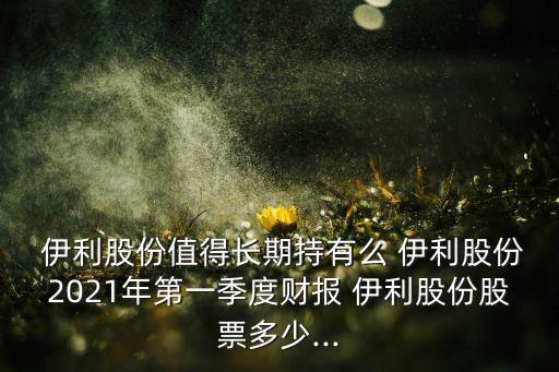  伊利股份值得長期持有么 伊利股份2021年第一季度財報 伊利股份股票多少...