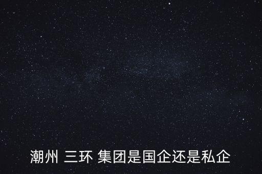 潮州 三環(huán) 集團是國企還是私企