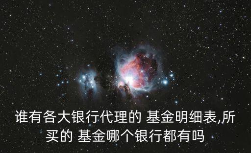 誰(shuí)有各大銀行代理的 基金明細(xì)表,所買(mǎi)的 基金哪個(gè)銀行都有嗎