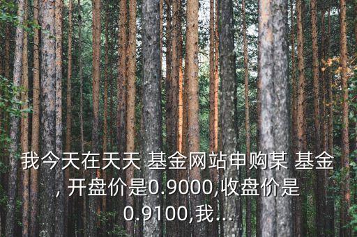 我今天在天天 基金網(wǎng)站申購某 基金, 開盤價(jià)是0.9000,收盤價(jià)是0.9100,我...