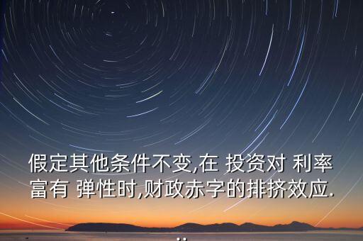 假定其他條件不變,在 投資對 利率富有 彈性時(shí),財(cái)政赤字的排擠效應(yīng)...
