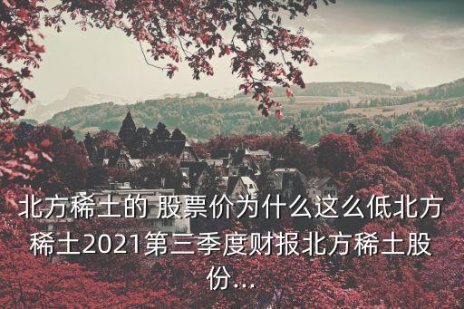 北方稀土的 股票價(jià)為什么這么低北方稀土2021第三季度財(cái)報(bào)北方稀土股份...