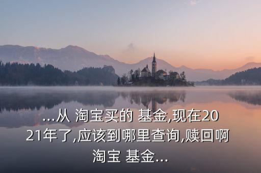 ...從 淘寶買的 基金,現(xiàn)在2021年了,應(yīng)該到哪里查詢,贖回啊 淘寶 基金...