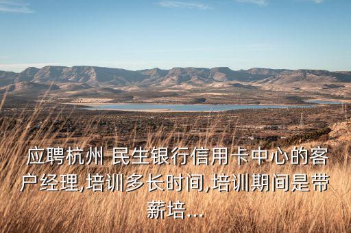  應(yīng)聘杭州 民生銀行信用卡中心的客戶(hù)經(jīng)理,培訓(xùn)多長(zhǎng)時(shí)間,培訓(xùn)期間是帶薪培...