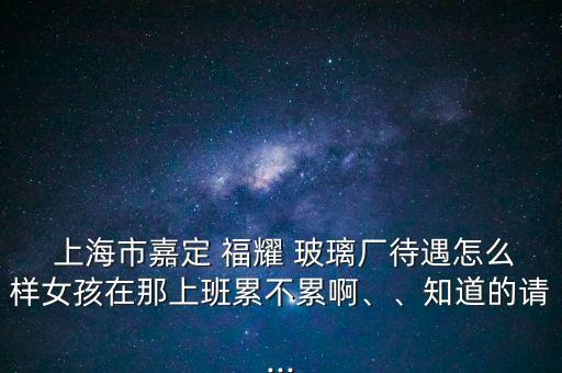  上海市嘉定 福耀 玻璃廠待遇怎么樣女孩在那上班累不累啊、、知道的請(qǐng)...