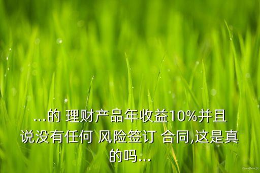 ...的 理財(cái)產(chǎn)品年收益10%并且說沒有任何 風(fēng)險(xiǎn)簽訂 合同,這是真的嗎...