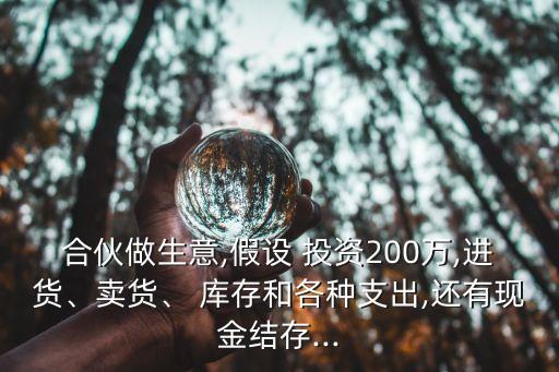 合伙做生意,假設(shè) 投資200萬(wàn),進(jìn)貨、賣貨、 庫(kù)存和各種支出,還有現(xiàn)金結(jié)存...