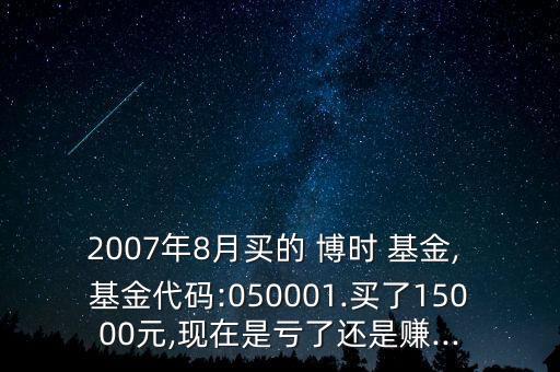 2007年8月買(mǎi)的 博時(shí) 基金, 基金代碼:050001.買(mǎi)了15000元,現(xiàn)在是虧了還是賺...