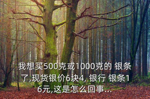 我想買500克或1000克的 銀條了,現(xiàn)貨銀價(jià)6塊4, 銀行 銀條16元,這是怎么回事...