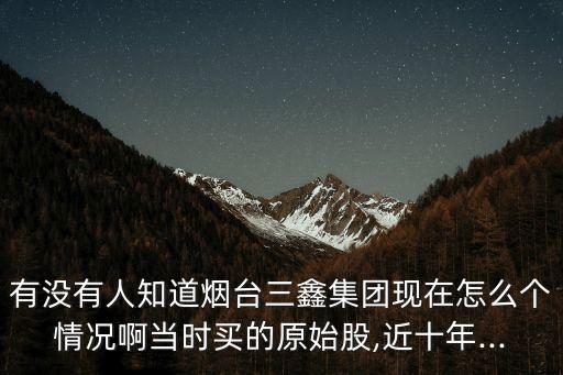 有沒(méi)有人知道煙臺(tái)三鑫集團(tuán)現(xiàn)在怎么個(gè)情況啊當(dāng)時(shí)買的原始股,近十年...