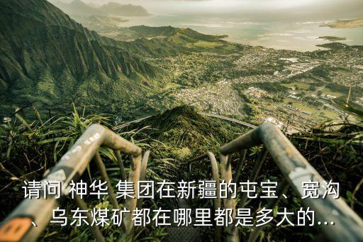 請問 神華 集團(tuán)在新疆的屯寶、寬溝、烏東煤礦都在哪里都是多大的...