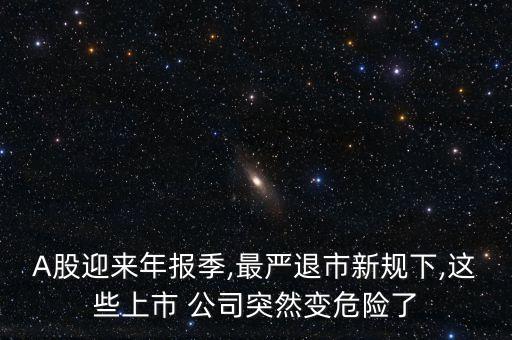 A股迎來(lái)年報(bào)季,最嚴(yán)退市新規(guī)下,這些上市 公司突然變危險(xiǎn)了