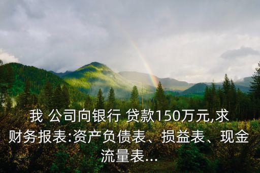 我 公司向銀行 貸款150萬元,求財務報表:資產(chǎn)負債表、損益表、現(xiàn)金流量表...