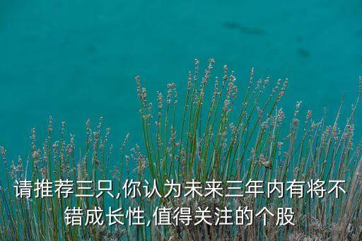 請推薦三只,你認(rèn)為未來三年內(nèi)有將不錯成長性,值得關(guān)注的個股