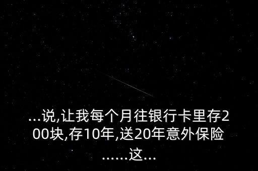 ...說,讓我每個月往銀行卡里存200塊,存10年,送20年意外保險……這...