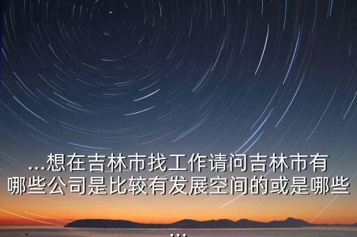 ...想在吉林市找工作請(qǐng)問吉林市有哪些公司是比較有發(fā)展空間的或是哪些...