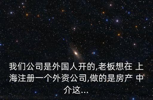 我們公司是外國(guó)人開的,老板想在 上海注冊(cè)一個(gè)外資公司,做的是房產(chǎn) 中介這...