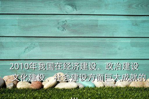 2010年我國在經(jīng)濟(jì)建設(shè)、政治建設(shè)、文化建設(shè)、社會(huì)建設(shè)方面巨大成就的...