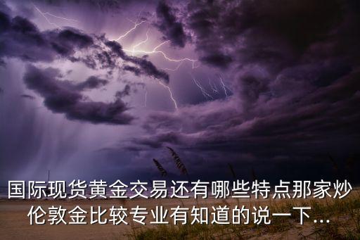 國際現(xiàn)貨黃金交易還有哪些特點(diǎn)那家炒倫敦金比較專業(yè)有知道的說一下...