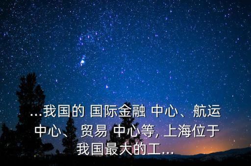...我國的 國際金融 中心、航運(yùn) 中心、 貿(mào)易 中心等, 上海位于我國最大的工...