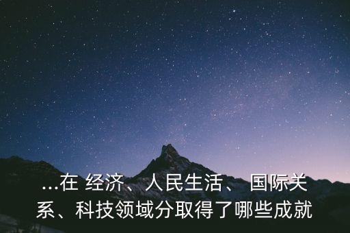 ...在 經(jīng)濟、人民生活、 國際關(guān)系、科技領(lǐng)域分取得了哪些成就