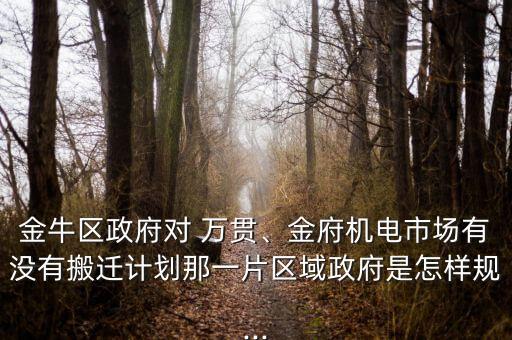 金牛區(qū)政府對 萬貫、金府機電市場有沒有搬遷計劃那一片區(qū)域政府是怎樣規(guī)...