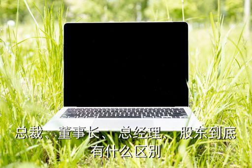 總裁、董事長、 總經(jīng)理、 股東到底有什么區(qū)別