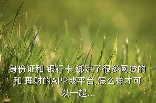 身份證和 銀行卡 綁定了很多網(wǎng)貸的和 理財(cái)?shù)腁PP或平臺(tái),怎么樣才可以一起...