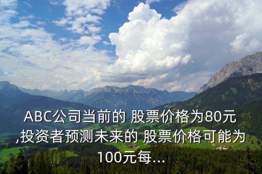 ABC公司當(dāng)前的 股票價(jià)格為80元,投資者預(yù)測(cè)未來(lái)的 股票價(jià)格可能為100元每...