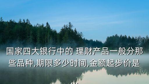 國家四大銀行中的 理財(cái)產(chǎn)品一般分那些品種,期限多少時(shí)間,金額起步價(jià)是...