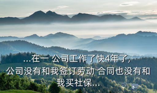 ...在一 公司工作了快4年了, 公司沒(méi)有和我簽訂勞動(dòng) 合同也沒(méi)有和我買社保...