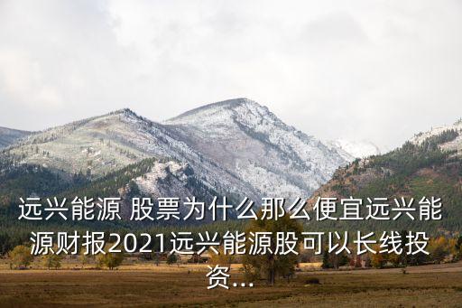 遠(yuǎn)興能源 股票為什么那么便宜遠(yuǎn)興能源財(cái)報(bào)2021遠(yuǎn)興能源股可以長(zhǎng)線(xiàn)投資...