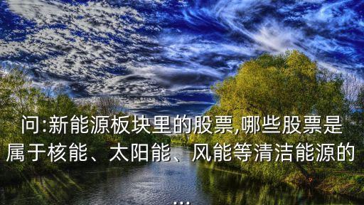 問:新能源板塊里的股票,哪些股票是屬于核能、太陽(yáng)能、風(fēng)能等清潔能源的...