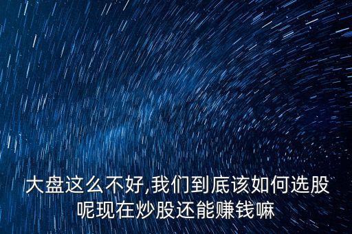  大盤這么不好,我們到底該如何選股呢現在炒股還能賺錢嘛