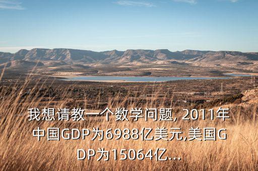 我想請教一個(gè)數(shù)學(xué)問題, 2011年中國GDP為6988億美元,美國GDP為15064億...
