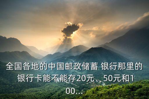 全國各地的中國郵政儲蓄 銀行那里的 銀行卡能不能存20元、50元和100...
