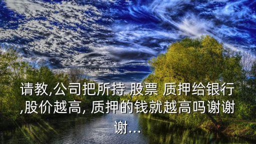 請教,公司把所持 股票 質(zhì)押給銀行,股價越高, 質(zhì)押的錢就越高嗎謝謝謝...